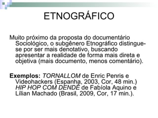 ETNOGRÁFICO Muito próximo da proposta do documentário Sociológico, o subgênero Etnográfico distingue-se por ser mais denotativo, buscando apresentar a realidade de forma mais direta e objetiva (mais documento, menos comentário). Exemplos:  TORNALLOM   de Enric Penris e Videohackers (Espanha, 2003, Cor, 48 min.)  HIP HOP COM DENDÊ  de Fabíola Aquino e Lílian Machado (Brasil, 2009, Cor, 17 min.). 