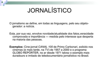 JORNALÍSTICO O jornalismo se define, em todas as linguagens, pelo seu objeto-gerador: a notícia.  Esta, por sua vez, envolve novidade/atualidade dos fatos,veracidade comprovada e importância — medida pelo interesse que desperta na maioria das pessoas. Exemplos:  Cine-jornal  CANAL 100  de Primo Carbonari, exibido nos cinemas (e mais tarde, na TV) de 1957 a 2000 e o programa GLOBO REPÓRTER, no ar desde 1971 talvez o exemplo mais duradouro e imitado de teledocumentário jornalístico no Brasil. 
