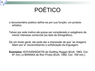 POÉTICO o documentário poético define-se por sua função: um produto artístico. Talvez por este motivo ele possa ser considerado o subgênero de menor interesse comercial (ao lado do Etnográfico).  De um modo geral, ele pode dar a impressão de que “as imagens falam por si” escamoteando a sofisticação da linguagem. Exemplos:  KOYAANISQATSI de Godfrey Reggio (EUA, 1983, Cor, 87 min.) e BARAKA de Ron Fricke (EUA, 1992, Cor, 100 min.) . 