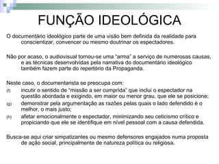 FUNÇÃO IDEOLÓGICA O documentário ideológico parte de uma visão bem definida da realidade para conscientizar, convencer ou mesmo doutrinar os espectadores. Não por acaso, o audiovisual tornou-se uma “arma” a serviço de numerosas causas, e as técnicas desenvolvidas pela narrativa do documentário ideológico também fazem parte do repertório da Propaganda. Neste caso, o documentarista se preocupa com: incutir o sentido de “missão a ser cumprida” que inclui o espectador na questão abordada e exigindo, em maior ou menor grau, que ele se posicione; demonstrar pela argumentação as razões pelas quais o lado defendido é o melhor, o mais justo; afetar emocionalmente o espectador, minimizando seu ceticismo crítico e propiciando que ele se identifique em nível pessoal com a causa defendida.  Busca-se aqui criar simpatizantes ou mesmo defensores engajados numa proposta de ação social, principalmente de natureza política ou religiosa. 