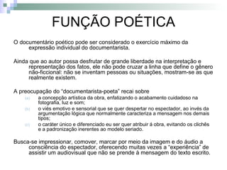 FUNÇÃO POÉTICA O documentário poético pode ser considerado o exercício máximo da expressão individual do documentarista. Ainda que ao autor possa desfrutar de grande liberdade na interpretação e representação dos fatos, ele não pode cruzar a linha que define o gênero não-ficcional: não se inventam pessoas ou situações, mostram-se as que realmente existem. A preocupação do “documentarista-poeta” recai sobre  a concepção artística da obra, enfatizando o acabamento cuidadoso na fotografia, luz e som; o viés emotivo e sensorial que se quer despertar no espectador, ao invés da argumentação lógica que normalmente caracteriza a mensagem nos demais tipos; o caráter único e diferenciado eu ser quer atribuir á obra, evitando os clichês e a padronização inerentes ao modelo seriado. Busca-se impressionar, comover, marcar por meio da imagem e do áudio a consciência do espectador, oferecendo muitas vezes a “experiência” de assistir um audiovisual que não se prende à mensagem do texto escrito. 