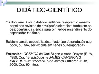 DIDÁTICO-CIENTÍFICO Os documentários didático-científicos cumprem o mesmo papel das revistas de divulgação científica: traduzem as descobertas da ciência para o nível de entendimento do espectador mediano. Existem canais especializados neste tipo de produção que pode, ou não, ser exibida em séries ou temporadas. Exemplos:   COSMOS  de Carl Sagan e Anne Druyan (EUA, 1980, Cor, 13 episódios) e  JAMES CAMERON’S EXPEDITION: BISMARCK  de James Cameron (EUA, 2000, Cor, 90 min.). 