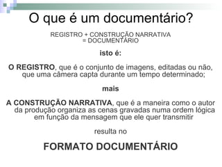 O que é um documentário? REGISTRO + CONSTRUÇÃO NARRATIVA = DOCUMENTÁRIO isto é: O REGISTRO , que é o conjunto de imagens, editadas ou não, que uma câmera capta durante um tempo determinado;  mais A CONSTRUÇÃO NARRATIVA , que é a maneira como o autor da produção organiza as cenas gravadas numa ordem lógica em função da mensagem que ele quer transmitir  resulta no FORMATO DOCUMENTÁRIO 