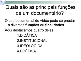 Quais são as principais funções de um documentário?  O uso documental do vídeo pode se prestar a diversas  funções  ou  finalidades .  Aqui destacamos quatro delas: DIDÁTICA INSTITUCIONAL IDEOLÓGICA POÉTICA 