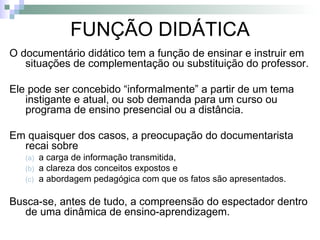 FUNÇÃO DIDÁTICA O documentário didático tem a função de ensinar e instruir em situações de complementação ou substituição do professor. Ele pode ser concebido “informalmente” a partir de um tema instigante e atual, ou sob demanda para um curso ou programa de ensino presencial ou a distância. Em quaisquer dos casos, a preocupação do documentarista recai sobre  a carga de informação transmitida,  a clareza dos conceitos expostos e  a abordagem pedagógica com que os fatos são apresentados. Busca-se, antes de tudo, a compreensão do espectador dentro de uma dinâmica de ensino-aprendizagem. 