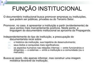 FUNÇÃO INSTITUCIONAL O documentário institucional busca promover empresas ou instituições, que podem ser públicas, privadas ou do Terceiro Setor. Promover, no caso, é apresentar a instituição a partir (evidentemente) de seus pontos mais marcantemente positivos. Neste ponto, a linguagem do documentário institucional se aproxima da Propaganda.  Independentemente do tipo de instituição, a preocupação do documentarista recai sobre  o histórico da instituição, sua trajetória de desenvolvimento;  seus êxitos e conquistas mais significativos;  os aspectos humanos nas relações internas — entre funcionários e dirigentes — e externas — entre a instituição e a comunidade (ou o mercado). Busca-se assim, não apenas informar, mas construir uma imagem midiática favorável da instituição.  