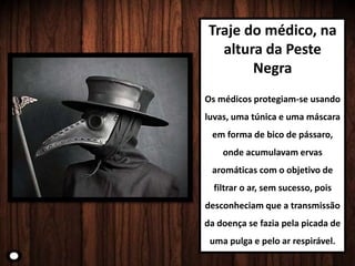 Traje do médico, na
altura da Peste
Negra
Os médicos protegiam-se usando
luvas, uma túnica e uma máscara
em forma de bico de pássaro,
onde acumulavam ervas
aromáticas com o objetivo de
filtrar o ar, sem sucesso, pois
desconheciam que a transmissão
da doença se fazia pela picada de
uma pulga e pelo ar respirável.
 
