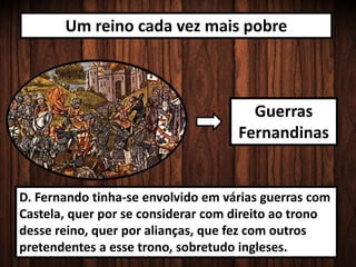 Um reino cada vez mais pobre
Guerras
Fernandinas
D. Fernando tinha-se envolvido em várias guerras com
Castela, quer por se considerar com direito ao trono
desse reino, quer por alianças, que fez com outros
pretendentes a esse trono, sobretudo ingleses.
 