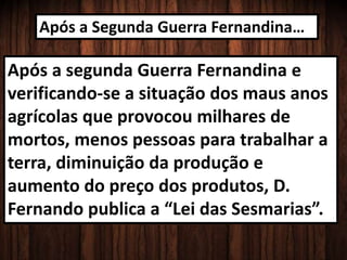 Após a Segunda Guerra Fernandina…
Após a segunda Guerra Fernandina e
verificando-se a situação dos maus anos
agrícolas que provocou milhares de
mortos, menos pessoas para trabalhar a
terra, diminuição da produção e
aumento do preço dos produtos, D.
Fernando publica a “Lei das Sesmarias”.
 