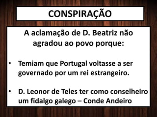 CONSPIRAÇÃO
A aclamação de D. Beatriz não
agradou ao povo porque:
• Temiam que Portugal voltasse a ser
governado por um rei estrangeiro.
• D. Leonor de Teles ter como conselheiro
um fidalgo galego – Conde Andeiro
 
