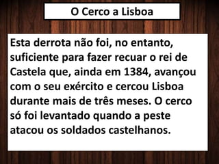 O Cerco a Lisboa
Esta derrota não foi, no entanto,
suficiente para fazer recuar o rei de
Castela que, ainda em 1384, avançou
com o seu exército e cercou Lisboa
durante mais de três meses. O cerco
só foi levantado quando a peste
atacou os soldados castelhanos.
 