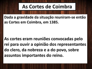 As Cortes de Coimbra
Dada a gravidade da situação reuniram-se então
as Cortes em Coimbra, em 1385.
As cortes eram reuniões convocadas pelo
rei para ouvir a opinião dos representantes
do clero, da nobreza e a do povo, sobre
assuntos importantes do reino.
 