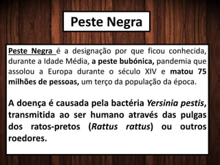 Peste Negra
Peste Negra é a designação por que ficou conhecida,
durante a Idade Média, a peste bubónica, pandemia que
assolou a Europa durante o século XIV e matou 75
milhões de pessoas, um terço da população da época.
A doença é causada pela bactéria Yersinia pestis,
transmitida ao ser humano através das pulgas
dos ratos-pretos (Rattus rattus) ou outros
roedores.
 