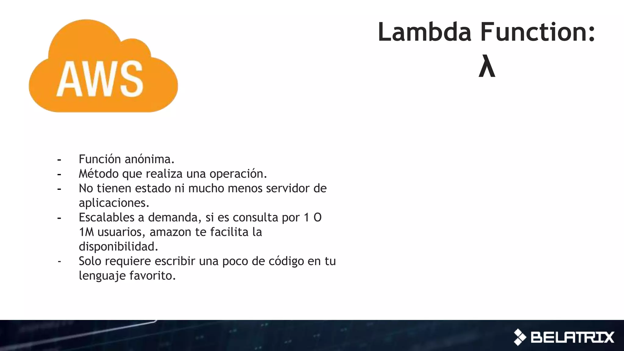 Lambda Function:
λ
- Función anónima.
- Método que realiza una operación.
- No tienen estado ni mucho menos servidor de
aplicaciones.
- Escalables a demanda, si es consulta por 1 O
1M usuarios, amazon te facilita la
disponibilidad.
- Solo requiere escribir una poco de código en tu
lenguaje favorito.
 
