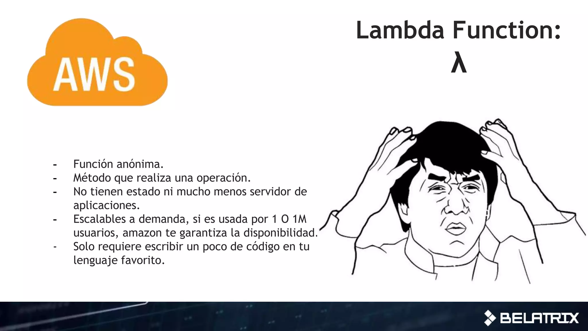 Lambda Function:
λ
- Función anónima.
- Método que realiza una operación.
- No tienen estado ni mucho menos servidor de
aplicaciones.
- Escalables a demanda, si es usada por 1 O 1M
usuarios, amazon te garantiza la disponibilidad.
- Solo requiere escribir un poco de código en tu
lenguaje favorito.
 