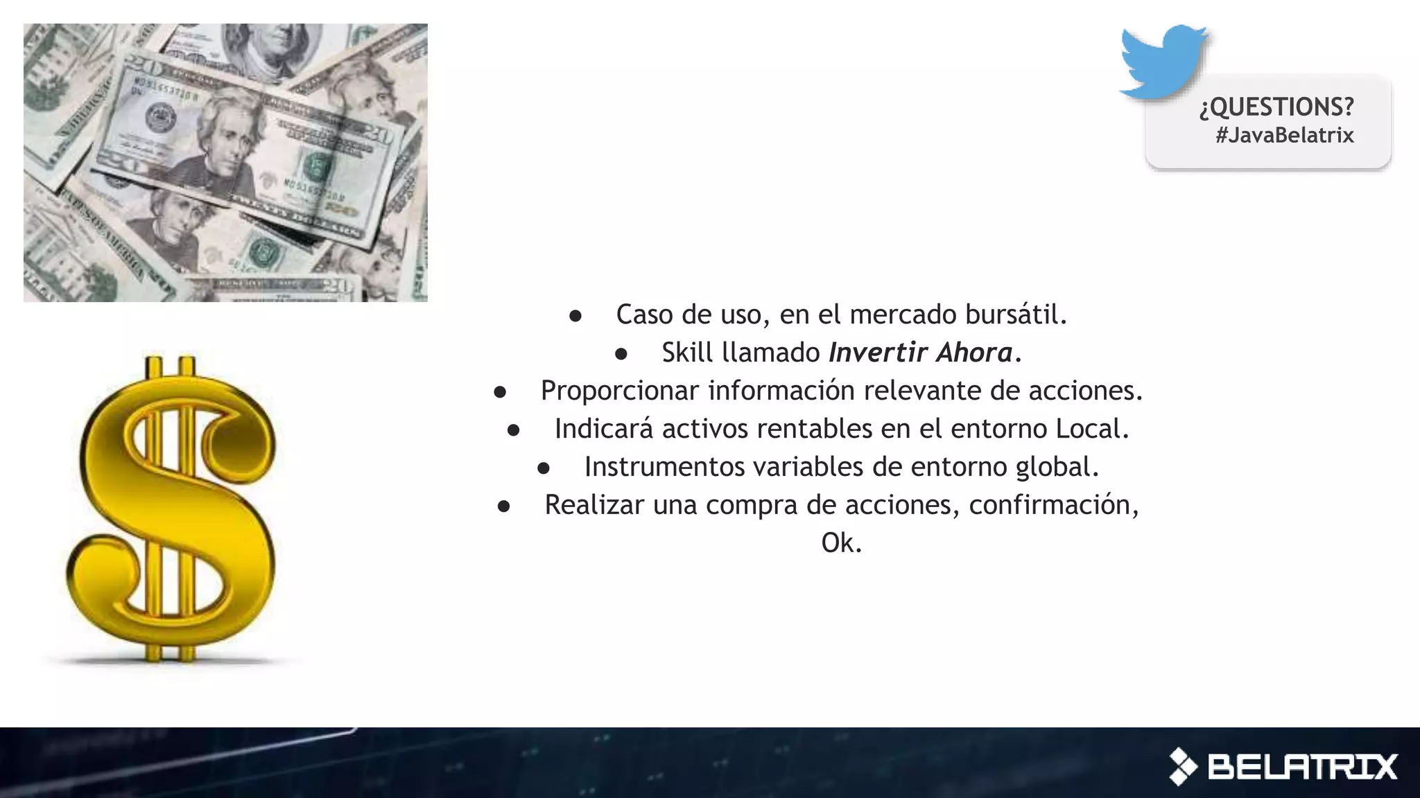 ● Caso de uso, en el mercado bursátil.
● Skill llamado Invertir Ahora.
● Proporcionar información relevante de acciones.
● Indicará activos rentables en el entorno Local.
● Instrumentos variables de entorno global.
● Realizar una compra de acciones, confirmación,
Ok.
¿QUESTIONS?
#JavaBelatrix
 