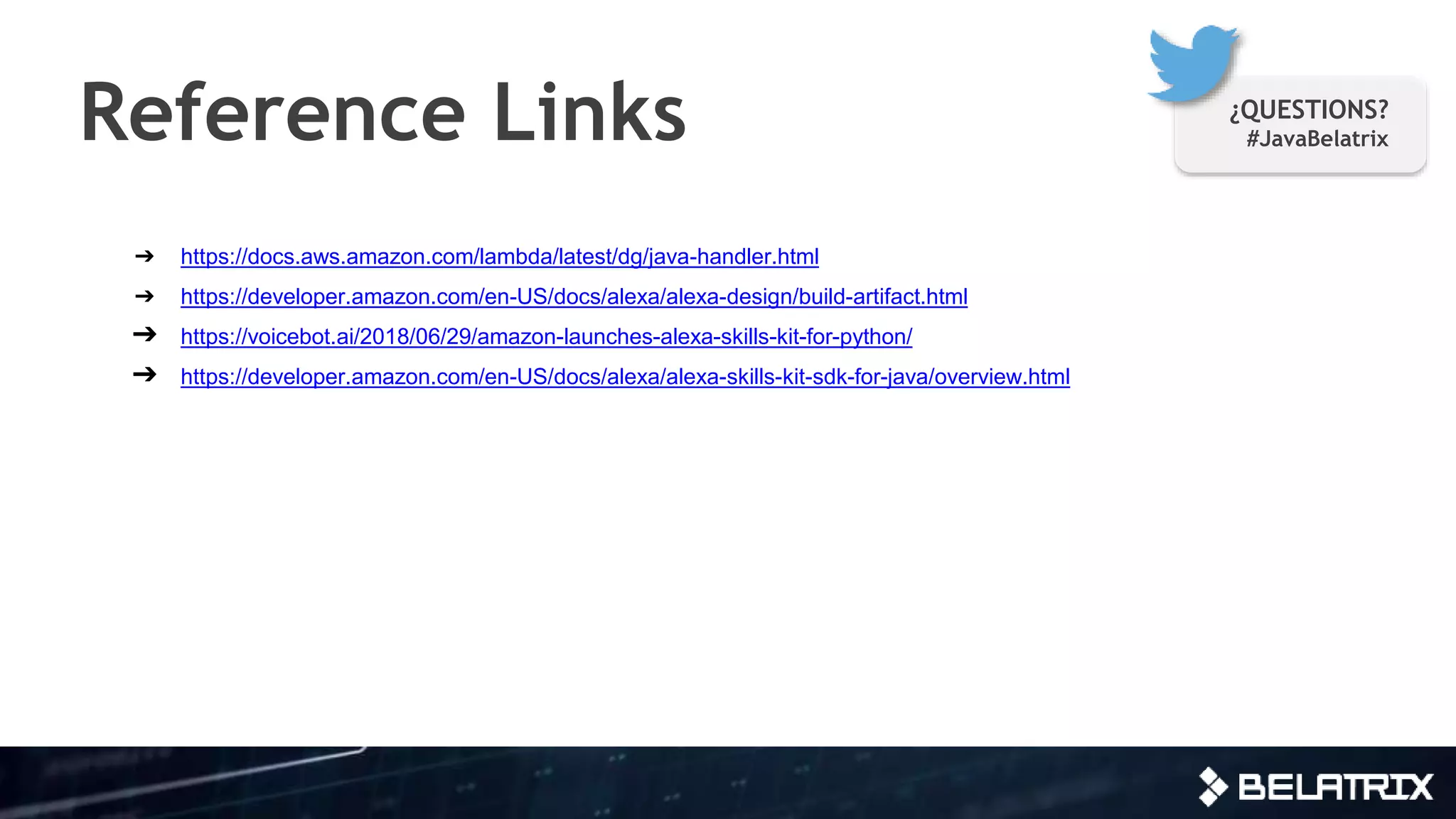 ➔ https://docs.aws.amazon.com/lambda/latest/dg/java-handler.html
➔ https://developer.amazon.com/en-US/docs/alexa/alexa-design/build-artifact.html
➔ https://voicebot.ai/2018/06/29/amazon-launches-alexa-skills-kit-for-python/
➔ https://developer.amazon.com/en-US/docs/alexa/alexa-skills-kit-sdk-for-java/overview.html
Reference Links ¿QUESTIONS?
#JavaBelatrix
 