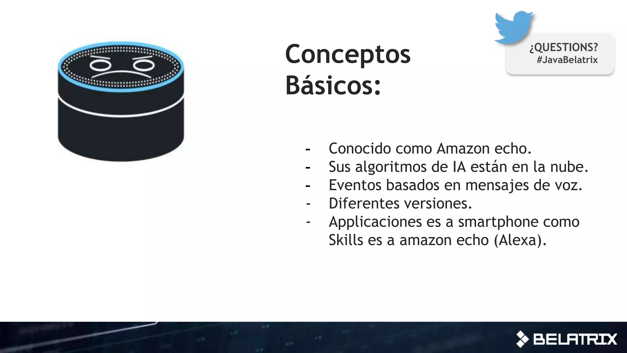 Conceptos
Básicos:
- Conocido como Amazon echo.
- Sus algoritmos de IA están en la nube.
- Eventos basados en mensajes de voz.
- Diferentes versiones.
- Applicaciones es a smartphone como
Skills es a amazon echo (Alexa).
¿QUESTIONS?
#JavaBelatrix
 