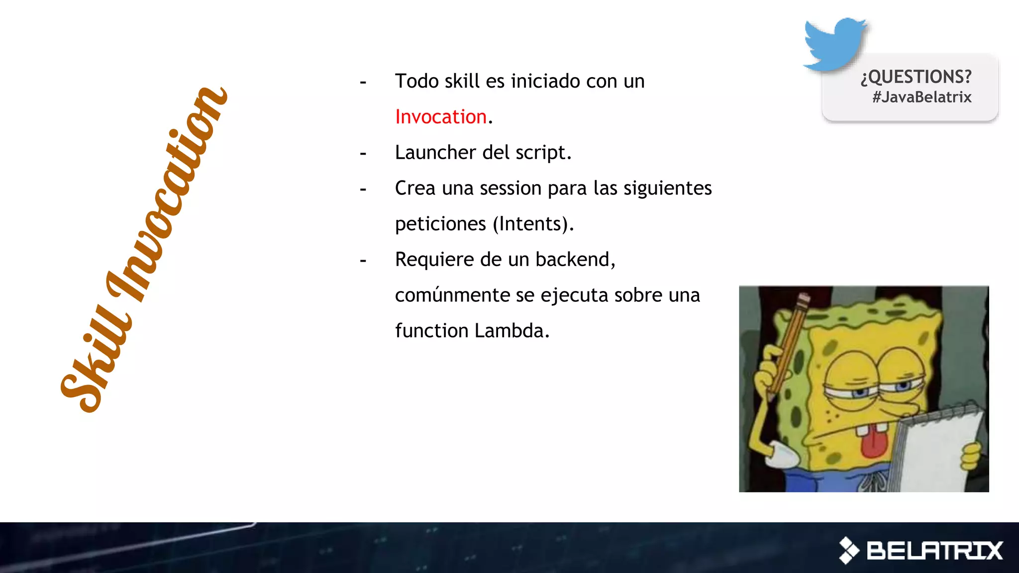 - Todo skill es iniciado con un
Invocation.
- Launcher del script.
- Crea una session para las siguientes
peticiones (Intents).
- Requiere de un backend,
comúnmente se ejecuta sobre una
function Lambda.
¿QUESTIONS?
#JavaBelatrix
 