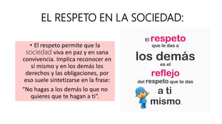 EL RESPETO EN LA SOCIEDAD:
• El respeto permite que la
sociedad viva en paz y en sana
convivencia. Implica reconocer en
sí mismo y en los demás los
derechos y las obligaciones, por
eso suele sintetizarse en la frase:
“No hagas a los demás lo que no
quieres que te hagan a ti”.
 