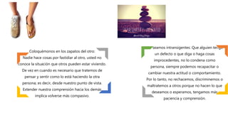 Coloquémonos en los zapatos del otro:
Nadie hace cosas por fastidiar al otro, usted no
conoce la situación que otros pueden estar viviendo.
De vez en cuando es necesario que tratemos de
pensar y sentir como lo está haciendo la otra
persona; es decir, desde nuestro punto de vista.
Extender nuestra comprensión hacia los demás
implica volverse más compasivo.
No seamos intransigentes: Que alguien tenga
un defecto o que diga o haga cosas
improcedentes, no lo condena como
persona, siempre podemos recapacitar o
cambiar nuestra actitud o comportamiento.
Por lo tanto, no rechacemos, discriminemos o
maltratemos a otros porque no hacen lo que
deseamos o esperamos, tengamos más
paciencia y comprensión.
 