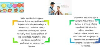 Nadie es más ni menos que
nosotros: Todos somos diferentes en
lo personal. Cada persona llega a
este mundo con limitaciones y
condiciones distintas para superar,
resolver y de las cuales aprender, en
eso radica todo. Aceptemos a los
demás con sus defectos y
cualidades, sin juzgarlos con
ligereza.
Enseñemos a los niños con el
ejemplo: Recuerde que es
durante la primera infancia
cuando se incorporan los
valores esenciales.
En el proceso de enseñar a un
niño cómo vivir, su ejemplo es
determinante; es usted quien
los enseña a través del respeto
hacia ellos.
 