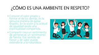 ¿CÓMO ES UNA AMBIENTE EN RESPETO?
• Conocer el valor propio y
honrar el de los demás, es la
genuina manera de ganar
respeto. En la visión y la actitud
de igualdad existe una
espiritualidad compartida.
• Compartir crea un sentimiento
de pertenecer, un sentimiento
de familia. Ese sentido de
honor y de valor puede
extenderse a la naturaleza
 