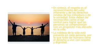 • En síntesis, el respeto es el
reconocimiento del valor
inherente y de los derechos
innatos de los individuos y de
la sociedad. Estos deben ser
reconocidos como el eje
central para lograr que las
personas se comprometan
con un propósito más elevado
en la vida.
• La nobleza de la vida está
presente en cada persona, por
lo que todo ser humano tiene
el derecho a vivir con respeto
y dignidad.
 