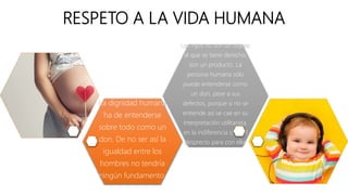 RESPETO A LA VIDA HUMANA
La dignidad humana
ha de entenderse
sobre todo como un
don. De no ser así la
igualdad entre los
hombres no tendría
ningún fundamento.
Los hijos no son un objeto
al que se tiene derecho,
son un producto. La
persona humana sólo
puede entenderse como
un don, pese a sus
defectos, porque si no se
entiende así se cae en su
interpretación utilitarista,
en la indiferencia o en el
desprecio para con ella.
 