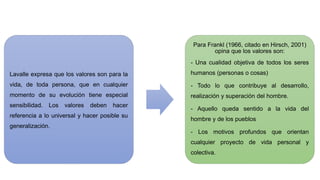 Lavalle expresa que los valores son para la
vida, de toda persona, que en cualquier
momento de su evolución tiene especial
sensibilidad. Los valores deben hacer
referencia a lo universal y hacer posible su
generalización.
Para Frankl (1966, citado en Hirsch, 2001)
opina que los valores son:
- Una cualidad objetiva de todos los seres
humanos (personas o cosas)
- Todo lo que contribuye al desarrollo,
realización y superación del hombre.
- Aquello queda sentido a la vida del
hombre y de los pueblos
- Los motivos profundos que orientan
cualquier proyecto de vida personal y
colectiva.
 