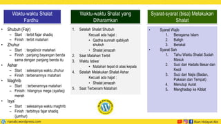 • Shubuh (Fajr)
– Start : terbit fajar shadiq
– Finish : terbit matahari
• Zhuhur
– Start : tergelincir matahari
– Finish : panjang bayangan benda
sama dengan panjang benda itu
• Ashar
– Start : selesainya waktu zhuhur
– Finish : terbenamnya matahari
• Maghrib
– Start : terbenamnya matahari
– Finisih : hilangnya mega (syafaq)
merah
• Isya`
– Start : selesainya waktu maghrib
– Finish : terbitnya fajar shadiq
(jumhur)
Waktu-waktu Shalat
Fardhu
1. Setelah Shalat Shubuh
Kecuali ada hajat :
• Qadha sunnah qabliyah
shubuh
• Shalat jenazah
2. Saat Matahari Terbit
3. Waktu Istiwa‘
• Matahari tepat di atas kepala
4. Setelah Melakukan Shalat Ashar
Kecuali ada hajat :
• Shalat jenazah
5. Saat Terbenam Matahari
Waktu-waktu Shalat yang
Diharamkan
• Syarat Wajib
1. Beragama Islam
2. Baligh
3. Berakal
• Syarat Sah
1. Tahu Waktu Shalat Sudah
Masuk
2. Suci dari Hadats Besar dan
Kecil
3. Suci dari Najis (Badan,
Pakaian dan Tempat)
4. Menutup Aurat
5. Menghadap ke Kiblat
Syarat-syarat (bisa) Melakukan
Shalat
 