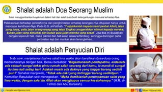 Pelaksanaan terhadap perintah-Nya dan penghindaran terhadap larangan-Nya ditujukan hanya untuk
mencapai keridhoan-Nya. Pada Q.S. al-Fatihah, “Tunjukkanlah kepada kami (wahai Allah) jalan
yang lurus, yaitu jalan orang-orang yang telah Engkau anugerahkan nikmat kepada mereka;
bukan jalan yang dimurkai dan bukan pula jalan mereka yang sesat.” Jika doa ini diucapkan
dengan sepenuh hati, maka pikiran dan hati akan selalu terbimbing, sehingga dorongan pada
perbuatan keji dan munkar akan tersingkirkan.
Nabi saw. menjelaskan bahwa salat lima waktu akan bersihkan dosa-dosa orang
memeliharanya dengan baik. Beliau bersabda: “Bagaimanakah pendapatmu, andaikata
ada sebuah sungai dekat pintu rumah salah seorang dari kamu, ia mandi di sungai
itu lima kali setiap hari. Adakah masih ada dakinya yang tinggal barang sedikit
pun?” Sahabat menjawab, “Tidak ada daki yang tertinggal barang sedikitpun.”
Kemudian Rasulullah saw menegaskan, “Maka demikianlah perumpamaan salat yang
lima waktu, dengan salat itu Allah akan menghapus semua kesalahannya.” (H.R. al-
Tirmizi dari Abu̅ Hurairah).
Shalat adalah Doa Seorang Muslim
Salat menggambarkan keyakinan dalam hati dan salah satu bukti ketergantungan manusia terhadap-Nya.
Shalat adalah Penyucian Diri
 