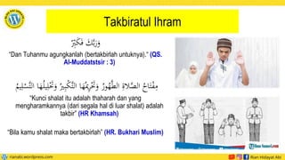 Takbiratul Ihram
ْ
‫ي‬
‫ب‬َ
‫ك‬َ‫ف‬ َ
ََّ‫ب‬َ
‫ر‬َ
‫و‬
“Dan Tuhanmu agungkanlah (bertakbirlah untuknya).“ (QS.
Al-Muddatstsir : 3)
‫ي‬
‫ر‬َْ
‫َت‬َ
‫و‬ ُ
‫ور‬ُ
‫ه‬َّ‫ط‬‫ال‬ ‫ي‬
‫الة‬َّ
‫الص‬ ُ
‫اح‬َ‫ت‬ْ
‫ف‬‫ي‬
‫م‬
‫ي‬‫ل‬َْ
‫َت‬َ
‫و‬ ُ‫ري‬‫ي‬‫ب‬ْ
‫ك‬َّ‫ت‬‫ال‬ ‫ا‬َ
‫ه‬ُ‫مي‬
ُ
ُ‫ي‬‫ي‬‫ل‬ْ
‫َّس‬‫ت‬‫ال‬ ‫ا‬َ
‫ه‬ُ‫ل‬‫ي‬
“Kunci shalat itu adalah thaharah dan yang
mengharamkannya (dari segala hal di luar shalat) adalah
takbir” (HR Khamsah)
“Bila kamu shalat maka bertakbirlah” (HR. Bukhari Muslim)
 