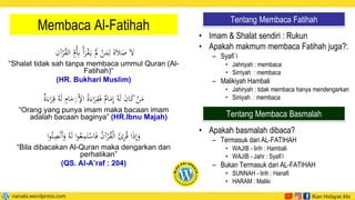 Membaca Al-Fatihah
ْ
‫ر‬ُ
‫ق‬‫ال‬ ‫ي‬
‫ُم‬‫ي‬
‫ِب‬ ْ‫أ‬َ
‫ر‬ْ
‫ق‬َ‫ي‬ َْ
‫َل‬ ْ
‫ن‬َ
‫م‬‫ي‬‫ل‬ َ‫ة‬َ‫ال‬َ
‫ص‬ َ‫ال‬
‫ي‬
‫آن‬
“Shalat tidak sah tanpa membaca ummul Quran (Al-
Fatihah)“
(HR. Bukhari Muslim)
ُ‫ه‬َ‫ل‬ ‫ي‬
‫ام‬َ
‫م‬‫ي‬
ِْ‫إل‬‫ا‬ ُ‫ة‬َ‫اء‬َ
‫ر‬‫ي‬
‫ق‬َ‫ف‬ ٌ
‫ام‬َ
‫م‬‫ي‬‫إ‬ ُ‫ه‬َ‫ل‬ َ
‫ن‬‫ا‬َ
‫ك‬ ْ
‫ن‬َ
‫م‬
ٌ
‫ة‬َ‫اء‬َ
‫ر‬‫ي‬‫ق‬
“Orang yang punya imam maka bacaan imam
adalah bacaan baginya” (HR.Ibnu Majah)
َ
‫و‬ ُ‫ه‬َ‫ل‬ ‫ا‬‫و‬ُ‫ع‬‫ي‬
‫م‬َ‫ت‬ْ
‫اس‬َ‫ف‬ ُ
‫ن‬‫آ‬ْ
‫ر‬ُ
‫ق‬ْ‫ل‬‫ا‬ َ
‫ئ‬‫ي‬
‫ر‬ُ‫ق‬ ‫ا‬َ
‫ذ‬‫ي‬‫إ‬َ
‫و‬
‫ا‬‫و‬ُ‫ت‬‫ي‬
‫ص‬ْ‫ن‬َ‫أ‬
“Bila dibacakan Al-Quran maka dengarkan dan
perhatikan”
(QS. Al-A’raf : 204)
• Imam & Shalat sendiri : Rukun
• Apakah makmum membaca Fatihah juga?:
– Syafi`i
• Jahriyah : membaca
• Sirriyah : membaca
– Malikiyah Hambali
• Jahiryah : tidak membaca hanya mendengarkan
• Siriiyah : membaca
• Apakah basmalah dibaca?
– Termasuk dari AL-FATIHAH
• WAJIB - lirih : Hambali
• WAJIB - Jahr : Syafi’i
– Bukan Termasuk dari AL-FATIHAH
• SUNNAH - lirih : Hanafi
• HARAM : Maliki
Tentang Membaca Fatihah
Tentang Membaca Basmalah
 