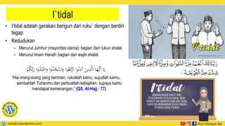 I`tidal
• I’tidal adalah gerakan bangun dari ruku` dengan berdiri
tegap
• Kedudukan
– Menurut Jumhur (mayoritas ulama): bagian dari rukun shalat
– Menurut Imam Hanafi: bagian dari wajib shalat
‫ا‬َ
‫و‬ ‫ا‬‫و‬ُ
‫د‬ُ
‫ج‬ْ
‫اس‬َ
‫و‬ ‫ا‬‫و‬ُ‫ع‬َ
‫ك‬
ْ
‫ار‬ ‫ا‬‫و‬ُ‫ن‬َ
‫آم‬ َ
‫ين‬‫ي‬
‫ذ‬َّ‫ل‬‫ا‬ ‫ا‬َ
‫ه‬ُّ‫َي‬‫أ‬ َ
‫َي‬
ْ
ُُ
‫ك‬َّ‫ب‬َ
‫ر‬ ‫ا‬‫و‬ُ
‫د‬ُ‫ب‬ْ‫ع‬
“Hai orang-orang yang beriman, rukuklah kamu, sujudlah kamu,
sembahlah Tuhanmu dan perbuatlah kebajikan, supaya kamu
mendapat kemenangan.” (QS. Al-Hajj : 77)
 