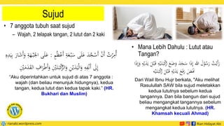 Sujud
• 7 anggota tubuh saat sujud
– Wajah, 2 telapak tangan, 2 lutut dan 2 kaki
ْ‫َع‬‫أ‬ ‫ي‬
‫ة‬َ
‫ع‬ْ‫ب‬َ
‫س‬ ‫ى‬َ‫ل‬َ
‫ع‬ َ
‫د‬ُ
‫ج‬ْ
‫َس‬‫أ‬ ْ
‫ن‬َ‫أ‬ ُ
‫ت‬ْ
‫ر‬‫ي‬
‫ُم‬‫أ‬
ٍ
ُُ‫ظ‬
:
َ‫أ‬َ
‫و‬ ‫ي‬
‫ة‬َ
‫ه‬ْ‫ب‬َ‫اجل‬ ‫ى‬َ‫ل‬َ
‫ع‬
‫ي‬
‫ه‬‫ي‬
‫د‬َ‫ي‬‫ي‬‫ب‬ َ
‫ار‬َ
‫ش‬
َ‫ب‬ْ
‫ك‬
ُّ
‫الر‬َ
‫و‬ ‫ي‬
‫ن‬ْ‫ي‬َ
‫د‬َ‫ي‬ْ‫ل‬‫ا‬َ
‫و‬ ‫ي‬
‫ه‬‫ي‬
‫ف‬ْ‫ن‬َ‫أ‬ َ
‫َل‬‫ي‬‫إ‬
‫ي‬ْ
َْ
‫م‬َ
‫د‬َ
‫ق‬‫ال‬ ‫ي‬
ِ‫ا‬َ
‫ر‬َْْ‫أ‬َ
‫و‬ ‫ي‬ْ
َْ‫ت‬
“Aku diperintahkan untuk sujud di atas 7 anggota :
wajah (dan beliau menunjuk hidungnya), kedua
tangan, kedua lutut dan kedua tapak kaki.” (HR.
Bukhari dan Muslim)
• Mana Lebih Dahulu : Lutut atau
Tangan?
َ
‫ض‬َ
‫و‬ َ
‫د‬َ
‫ج‬َ
‫س‬ ‫ا‬َ
‫ذ‬‫ي‬‫إ‬ ‫للا‬ َ
‫ل‬ْ
‫و‬ُ
‫س‬َ
‫ر‬ ُ
‫ت‬ْ‫َي‬‫أ‬َ
‫ر‬
ْ‫ب‬َ‫ق‬ ‫ي‬
‫ه‬ْ‫ي‬َ‫ت‬َ‫ب‬ْ
‫ك‬
ُ
‫ر‬ َ
‫ع‬
‫ا‬َ
‫ذ‬‫ي‬‫إ‬َ
‫و‬ ‫ي‬
‫ه‬ْ‫ي‬َ
‫د‬َ‫ي‬ َ
‫ل‬
ُ
‫ر‬ َ
‫ل‬ْ‫ب‬َ‫ق‬ ‫ي‬
‫ه‬ْ‫ي‬َ
‫د‬َ‫ي‬ َ
‫ع‬َ‫ف‬َ
‫ر‬ َ
‫ض‬ََ
‫َن‬
‫ه‬ْ‫ي‬َ‫ت‬َ‫ب‬ْ
‫ك‬
Dari Wail Ibnu Hujr berkata, "Aku melihat
Rasulullah SAW bila sujud meletakkan
kedua lututnya sebelum kedua
tangannya. Dan bila bangun dari sujud
beliau mengangkat tangannya sebelum
mengangkat kedua lututnya. (HR.
Khamsah kecuali Ahmad)
 