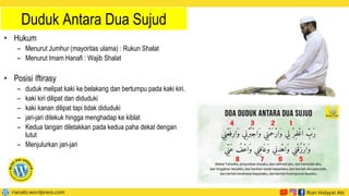 Duduk Antara Dua Sujud
• Hukum
– Menurut Jumhur (mayoritas ulama) : Rukun Shalat
– Menurut Imam Hanafi : Wajib Shalat
• Posisi Iftirasy
– duduk melipat kaki ke belakang dan bertumpu pada kaki kiri.
– kaki kiri dilipat dan diduduki
– kaki kanan dilipat tapi tidak diduduki
– jari-jari ditekuk hingga menghadap ke kiblat
– Kedua tangan diletakkan pada kedua paha dekat dengan
lutut
– Menjulurkan jari-jari
 
