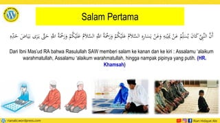Salam Pertama
ُ
‫م‬َ‫ال‬َّ
‫الس‬ ‫ي‬
‫ه‬‫ي‬
‫ر‬‫ا‬َ
‫س‬َ‫ي‬ ْ
‫ن‬َ
‫ع‬َ
‫و‬ ‫ي‬
‫ه‬‫ي‬‫ن‬ْ‫ي‬‫ي‬َ
‫مي‬ ْ
‫ن‬َ
‫ع‬ ُ
ُ‫ي‬‫ل‬َ
‫س‬ُ‫ي‬ َ
‫ن‬‫ا‬َ
‫ك‬َّ‫ي‬
‫َِّب‬‫ن‬‫ال‬ َّ
‫َن‬‫أ‬
ْ
ُُ
‫ك‬ْ‫ي‬َ‫ل‬َ
‫ع‬ ُ
‫م‬َ‫ال‬َّ
‫الس‬ ‫ي‬َّ
‫اّلل‬ ُ‫ة‬َْ
َْ
‫ر‬َ
‫و‬ ْ
ُُ
‫ك‬ْ‫ي‬َ‫ل‬َ
‫ع‬
َ
‫ر‬َ
‫و‬
‫ي‬
‫ه‬‫ي‬
‫د‬َ
‫خ‬ َ
‫اض‬َ‫ي‬َ‫ب‬ ‫ى‬َ
‫ر‬َ‫ي‬ َّ
‫َّت‬َ
‫ح‬ ‫ي‬َّ
‫اّلل‬ ُ‫ة‬َْ
ْ
Dari Ibni Mas’ud RA bahwa Rasulullah SAW memberi salam ke kanan dan ke kiri : Assalamu ‘alaikum
warahmatullah, Assalamu ‘alaikum warahmatullah, hingga nampak pipinya yang putih. (HR.
Khamsah)
 