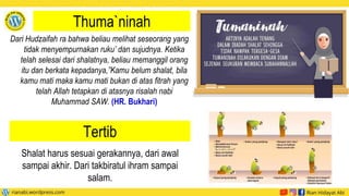 Thuma`ninah
Dari Hudzaifah ra bahwa beliau melihat seseorang yang
tidak menyempurnakan ruku’ dan sujudnya. Ketika
telah selesai dari shalatnya, beliau memanggil orang
itu dan berkata kepadanya,”Kamu belum shalat, bila
kamu mati maka kamu mati bukan di atas fitrah yang
telah Allah tetapkan di atasnya risalah nabi
Muhammad SAW. (HR. Bukhari)
Tertib
Shalat harus sesuai gerakannya, dari awal
sampai akhir. Dari takbiratul ihram sampai
salam.
 