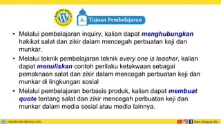 • Melalui pembelajaran inquiry, kalian dapat menghubungkan
hakikat salat dan zikir dalam mencegah perbuatan keji dan
munkar.
• Melalui teknik pembelajaran teknik every one is teacher, kalian
dapat menuliskan contoh perilaku ketakwaan sebagai
pemaknaan salat dan zikir dalam mencegah perbuatan keji dan
munkar di lingkungan sosial
• Melalui pembelajaran berbasis produk, kalian dapat membuat
quote tentang salat dan zikir mencegah perbuatan keji dan
munkar dalam media sosial atau media lainnya.
 