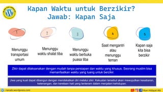 Menunggu
transportasi
umum
Saat mengantri
atau
menunggu
teman
Menunggu
waktu berbuka
puasa tiba
Menunggu
waktu shalat tiba
2 3
Kapan Waktu untuk Berzikir?
Jawab: Kapan Saja
Kapan saja
kita bisa
berzikir
Zikir dapat dilaksanakan dengan mudah tanpa persiapan dan waktu yang khusus. Seorang muslim bisa
memanfaatkan waktu yang luang untuk berzikir.
Jiwa yang kuat dapat dibangun dengan mendekatkan diri melalui zikir. Kekuatan tersebut akan mewujudkan kesabaran,
ketenangan, dan kerelaan hati yang tenteram dalam menjalani kehidupan.
 