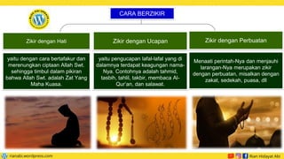 yaitu dengan cara bertafakur dan
merenungkan ciptaan Allah Swt.
sehingga timbul dalam pikiran
bahwa Allah Swt. adalah Zat Yang
Maha Kuasa.
yaitu pengucapan lafal-lafal yang di
dalamnya terdapat keagungan nama-
Nya. Contohnya adalah tahmid,
tasbih, tahlil, takbir, membaca Al-
Qur’an, dan salawat.
CARA BERZIKIR
Zikir dengan Hati Zikir dengan Ucapan
Menaati perintah-Nya dan menjauhi
larangan-Nya merupakan zikir
dengan perbuatan, misalkan dengan
zakat, sedekah, puasa, dll
Zikir dengan Perbuatan
 