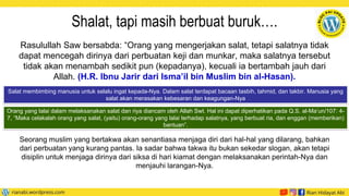 Shalat, tapi masih berbuat buruk….
Rasulullah Saw bersabda: “Orang yang mengerjakan salat, tetapi salatnya tidak
dapat mencegah dirinya dari perbuatan keji dan munkar, maka salatnya tersebut
tidak akan menambah sedikit pun (kepadanya), kecuali ia bertambah jauh dari
Allah. (H.R. Ibnu Jarir dari Isma’il bin Muslim bin al-Hasan).
Salat membimbing manusia untuk selalu ingat kepada-Nya. Dalam salat terdapat bacaan tasbih, tahmid, dan takbir. Manusia yang
salat akan merasakan kebesaran dan keagungan-Nya
Orang yang lalai dalam melaksanakan salat dan riya diancam oleh Allah Swt. Hal ini dapat diperhatikan pada Q.S. al-Ma’un/107: 4-
7, “Maka celakalah orang yang salat, (yaitu) orang-orang yang lalai terhadap salatnya, yang berbuat ria, dan enggan (memberikan)
bantuan”.
Seorang muslim yang bertakwa akan senantiasa menjaga diri dari hal-hal yang dilarang, bahkan
dari perbuatan yang kurang pantas. Ia sadar bahwa takwa itu bukan sekedar slogan, akan tetapi
disiplin untuk menjaga dirinya dari siksa di hari kiamat dengan melaksanakan perintah-Nya dan
menjauhi larangan-Nya.
 