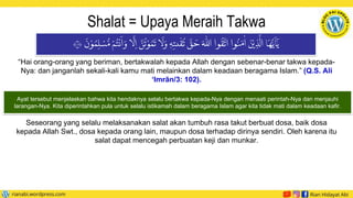 Shalat = Upaya Meraih Takwa
“Hai orang-orang yang beriman, bertakwalah kepada Allah dengan sebenar-benar takwa kepada-
Nya: dan janganlah sekali-kali kamu mati melainkan dalam keadaan beragama Islam.” (Q.S. Ali
‘Imrān/3: 102).
َ
‫ن‬ ْ‫و‬ ُ‫م‬ِ‫ل‬ ْ
‫س‬ ُّ‫م‬ ْ‫م‬
ُ
‫ت‬
ْ
‫ن‬
َ
‫ا‬ َ‫و‬ ‫ا‬
َّ
‫ل‬ ِ‫ا‬ َّ
‫ن‬
ُ
‫ت‬ ْ‫و‬ ُ‫م‬
َ
‫ت‬ ‫ا‬
َ
‫ل‬ َ‫و‬ ٖ‫ه‬ِ‫ىت‬
ٰ
‫ق‬
ُ
‫ت‬
َّ
‫ق‬
َ
‫ح‬ َ ‫ه‬
‫اّٰلل‬ ‫وا‬
ُ
‫ق‬
َّ
‫ات‬ ‫وا‬
ُ
‫ن‬ َ‫م‬
ٰ
‫ا‬
َ
‫ن‬
ْ
‫ي‬ ِ
‫ذ‬
َّ
‫ال‬ ‫ا‬
َ
‫ه‬ُّ‫ي‬
َ
‫ا‬ٰٓ‫ي‬
١٠٢
Ayat tersebut menjelaskan bahwa kita hendaknya selalu bertakwa kepada-Nya dengan menaati perintah-Nya dan menjauhi
larangan-Nya. Kita diperintahkan pula untuk selalu istikamah dalam beragama Islam agar kita tidak mati dalam keadaan kafir.
Seseorang yang selalu melaksanakan salat akan tumbuh rasa takut berbuat dosa, baik dosa
kepada Allah Swt., dosa kepada orang lain, maupun dosa terhadap dirinya sendiri. Oleh karena itu
salat dapat mencegah perbuatan keji dan munkar.
 