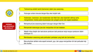 • Tertanamnya akidah tauhid (keimanan) dalam jiwa seseorang.
• Hubungan antara manusia dengan-Nya akan terjalin baik.
• Kedamaian, keamanan, dan keselamatan dari Allah Swt. akan diperoleh olehnya serta
mengantarkan mereka pada kesuksesaan dan pengam punan dari segala kesalahan.
HIKMAH
MELAKSANAK
AN SHALAT
• Memperkuat jiwa seseorang dalam hubungan dengan Allah Swt.
• Memperoleh ketenangan jiwa dan menjauhkan diri dari kelalaian.
• Melatih hidup disiplin dan taat aturan peraturan baik peraturan kerja maupun peraturan dalam
kehidupan ini.
• Membiasakan seseorang pada perbuatan/ perkataan yang baik dan bermanfaat.
• Menumbuhkan akhlak mulia seperti amanah, jujur, dan upaya menjauhkan diri dari perbuatan keji
dan munkar.
 