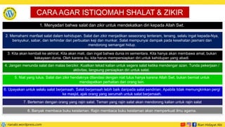 1. Menyadari bahwa salat dan zikir untuk mendekatkan diri kepada Allah Swt.
CARA AGAR ISTIQOMAH SHALAT  ZIKIR
2. Memahami manfaat salat dalam kehidupan. Salat dan zikir menjadikan seseorang tenteram, tenang, selalu ingat kepada-Nya,
bersyukur, sabar, dan terhindar dari perbuatan keji dan munkar. Salat mempunyai dampak pada kesehatan jasmani dan
mendorong semangat hidup.
3. Kita akan kembali ke akhirat. Kita akan mati, dan ingat bahwa dunia ini sementara. Kita hanya akan membawa amal, bukan
kekayaan dunia. Oleh karena itu, kita harus mempersiapkan diri untuk kehidupan yang abadi.
4. Jangan menunda salat dan malas berzikir. Kuatkan tekad kalian untuk segera salat ketika mendengar azan. Tunda pekerjaan /
aktivitas, langsung persiapkan diri untuk salat.
5. Niat yang tulus. Salat dan zikir hendaknya dilandasi dengan niat tulus hanya karena Allah Swt, bukan berniat untuk
mendapatkan perhatian dari orang lain.
6. Upayakan untuk selalu salat berjamaah. Salat berjamaah lebih baik daripada salat sendirian. Apabila tidak memungkinkan pergi
ke masjid, ajak orang yang serumah untuk salat berjamaah.
7. Berteman dengan orang yang rajin salat. Teman yang rajin salat akan mendorong kalian untuk rajin salat
8. Banyak membaca buku keislaman. Rajin membaca buku keislaman akan memperkuat ilmu agama.
 