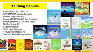 Tentang Penulis
• Rian Hidayat, S.Pd.I., M.Pd., Gr
• GPAI SMP-SMA Semesta Semarang
• Konselor MIBS Semarang
• Pengurus MGMP PAI SMA Kota Semarang
• Pengurus MGMP PAI SMA Jawa Tengah
• FB: Rian Hidayat Abi
• IG: @rianhidayatabi
• Twitter: @rianhidayatabi
• Youtube 1: Rian Hidayat Abi
• Youtube 2: Pendidikan Agama Islam
 