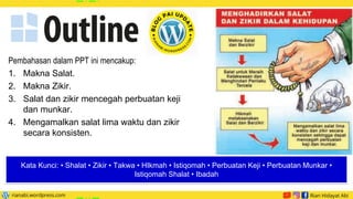 Pembahasan dalam PPT ini mencakup:
1. Makna Salat.
2. Makna Zikir.
3. Salat dan zikir mencegah perbuatan keji
dan munkar.
4. Mengamalkan salat lima waktu dan zikir
secara konsisten.
Kata Kunci: • Shalat • Zikir • Takwa • HIkmah • Istiqomah • Perbuatan Keji • Perbuatan Munkar •
Istiqomah Shalat • Ibadah
 
