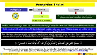 Pengertian
Pengertian Shalat
Istilah
Bahasa
Doa Serangkaian ucapan dan gerakan yang tertentu yang dimulai dengan
takbir dan diakhiri dengan salam sebagai sebuah ibadah ritual
Jika kita selalu mengingat Allah Swt. dengan selalu menjaga salat maka kita akan mendapatkan ketenteraman hati.
Salat mendorong kita untuk untuk berfikir bersih dan selalu berada di jalan yang benar. Kita akan terjaga dari perilaku keji dan
munkar, apabila hati selalu ingat kepada-Nya.
Doa meminta kebaikan
Salat dikerjakan bukan hanya untuk menjalankan kewajiban atau sekedar memenuhi syarat dan rukun. Salat hendaknya dijadikan
sarana untuk menyadarkan diri kepada Allah, memehami keagungan-Nya. Kesadaran yang membuat manusia tidak melakukan
akhlak tercela.
َ
‫ن‬ ْ‫و‬
ُ
‫ع‬
َ
‫ن‬
ْ
‫ص‬
َ
‫ت‬ ‫ا‬ َ‫م‬ ُ‫م‬
َ
‫ل‬
ْ
‫ع‬َ‫ي‬ ُ ‫ه‬
‫اّٰلل‬ َ‫ۗو‬ُ‫ر‬
َ
‫ب‬
ْ
‫ك‬
َ
‫ا‬ ِ
‫ه‬
‫اّٰلل‬ ُ
‫ر‬
ْ
‫ك‬ ِ
‫ذ‬
َ
‫ل‬ َ‫ۗو‬ِ
‫ر‬
َ
‫ك‬
ْ
‫ن‬ ُ‫م‬
ْ
‫ال‬ َ‫و‬ ِ‫ۤء‬‫ا‬
َ
‫ش‬
ْ
‫ح‬
َ
‫ف‬
ْ
‫ال‬ ِ
‫ن‬
َ
‫ع‬ ‫ى‬
ٰ
‫ه‬
ْ
‫ن‬
َ
‫ت‬
َ
‫وة‬
ٰ
‫ل‬
َّ
‫الص‬
َّ
‫ن‬ ِ‫ا‬
٤٥
“Sesungguhnya salat itu mencegah dari (perbuatan) keji dan mungkar. Dan (ketahuilah) mengingat Allah (salat) itu lebih besar
(keutamaannya dari ibadah yang lain). Allah mengetahui apa yang kamu kerjakan.” (Q.S. al-‘Ankabut/29: 45)
 