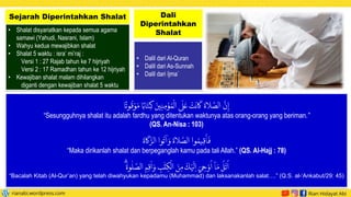 • Shalat disyariatkan kepada semua agama
samawi (Yahudi, Nasrani, Islam)
• Wahyu kedua mewajibkan shalat
• Shalat 5 waktu : isra’ mi’raj :
Versi 1 : 27 Rajab tahun ke 7 hijriyah
Versi 2 : 17 Ramadhan tahun ke 12 hijriyah
• Kewajiban shalat malam dihilangkan
diganti dengan kewajiban shalat 5 waktu
Sejarah Diperintahkan Shalat
• Dalil dari Al-Quran
• Dalil dari As-Sunnah
• Dalil dari Ijma`
Dali
Diperintahkan
Shalat
‫ا‬
ً
‫وت‬
ُ
‫ق‬ ْ‫و‬ َ‫م‬ ‫ا‬ً‫اب‬
َ
‫ت‬ ِ‫ك‬
َ
‫ين‬ِ‫ن‬ ِ‫م‬
ْ
‫ؤ‬ ُ‫م‬
ْ
‫ال‬ ‫ى‬
َ
‫ل‬
َ
‫ع‬
ْ
‫ت‬
َ
‫ان‬
َ
‫ك‬
َ
‫لاة‬
َّ
‫الص‬
َّ
‫ن‬ِ‫إ‬
“Sesungguhnya shalat itu adalah fardhu yang ditentukan waktunya atas orang-orang yang beriman.”
(QS. An-Nisa : 103)
َ
‫اة‬
َ
‫ك‬َّ
‫الز‬ ‫وا‬
ُ
‫آت‬ َ‫و‬
َ
‫لاة‬
َّ
‫الص‬ ‫وا‬ ُ‫يم‬ ِ‫ق‬
َ
‫أ‬
َ
‫ف‬
“Maka dirikanlah shalat dan berpeganglah kamu pada tali Allah.” (QS. Al-Hajj : 78)
ۗ
َ
‫وة‬
ٰ
‫ل‬
َّ
‫الص‬ ِ
‫م‬ ِ‫ق‬
َ
‫ا‬ َ‫و‬ ِ
‫ب‬
ٰ
‫ت‬ ِ
‫ك‬
ْ
‫ال‬ َ
‫ن‬ ِ‫م‬
َ
‫ك‬ْ‫ي‬
َ
‫ل‬ ِ‫ا‬ َ
‫ي‬ ِ
‫ح‬ ْ‫و‬
ُ
‫ا‬ ٓ‫ا‬ َ‫م‬
ُ
‫ل‬
ْ
‫ت‬
ُ
‫ا‬
“Bacalah Kitab (Al-Qur’an) yang telah diwahyukan kepadamu (Muhammad) dan laksanakanlah salat….” (Q.S. al-‘Ankabut/29: 45)
 